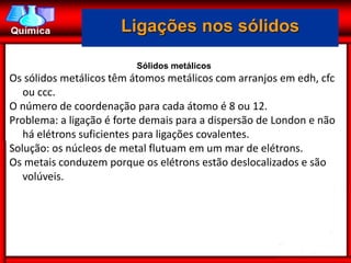 Ligações nos sólidos

                          Sólidos metálicos
Os sólidos metálicos têm átomos metálicos com arranjos em edh, cfc
   ou ccc.
O número de coordenação para cada átomo é 8 ou 12.
Problema: a ligação é forte demais para a dispersão de London e não
   há elétrons suficientes para ligações covalentes.
Solução: os núcleos de metal flutuam em um mar de elétrons.
Os metais conduzem porque os elétrons estão deslocalizados e são
   volúveis.
 