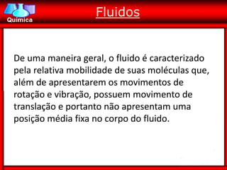 Fluidos


De uma maneira geral, o fluido é caracterizado
pela relativa mobilidade de suas moléculas que,
além de apresentarem os movimentos de
rotação e vibração, possuem movimento de
translação e portanto não apresentam uma
posição média fixa no corpo do fluido.
 