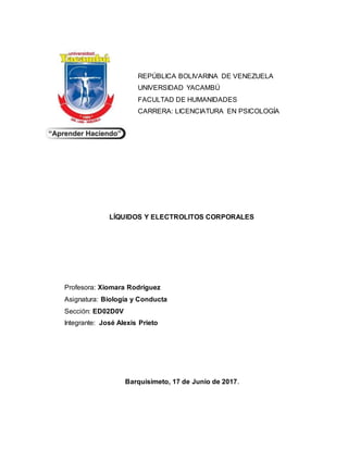 REPÚBLICA BOLIVARINA DE VENEZUELA
UNIVERSIDAD YACAMBÚ
FACULTAD DE HUMANIDADES
CARRERA: LICENCIATURA EN PSICOLOGÍA
LÍQUIDOS Y ELECTROLITOS CORPORALES
Profesora: Xiomara Rodríguez
Asignatura: Biología y Conducta
Sección: ED02D0V
Integrante: José Alexis Prieto
Barquisimeto, 17 de Junio de 2017.
 