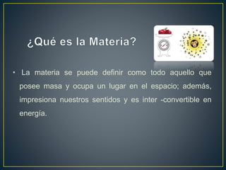 • La materia se puede definir como todo aquello que
posee masa y ocupa un lugar en el espacio; además,
impresiona nuestros sentidos y es inter -convertible en
energía.
 