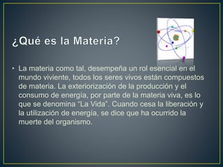 • La materia como tal, desempeña un rol esencial en el
mundo viviente, todos los seres vivos están compuestos
de materia. La exteriorización de la producción y el
consumo de energía, por parte de la materia viva, es lo
que se denomina “La Vida”. Cuando cesa la liberación y
la utilización de energía, se dice que ha ocurrido la
muerte del organismo.
 