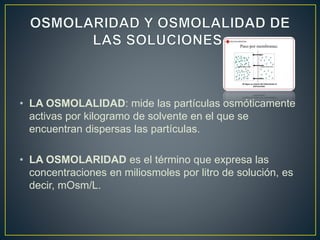 • LA OSMOLALIDAD: mide las partículas osmóticamente
activas por kilogramo de solvente en el que se
encuentran dispersas las partículas.
• LA OSMOLARIDAD es el término que expresa las
concentraciones en miliosmoles por litro de solución, es
decir, mOsm/L.
 