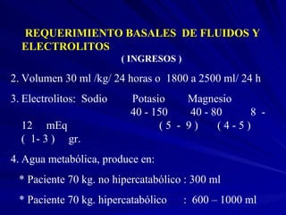 REQUERIMIENTO BASALES  DE FLUIDOS Y ELECTROLITOS   ( INGRESOS ) Volumen 30 ml /kg/ 24 horas o  1800 a 2500 ml/ 24 h Electrolitos:  Sodio  Potasio   Magnesio    40 - 150   40 - 80   8  - 12  mEq    ( 5  -  9 )  ( 4 - 5 )  (  1- 3 )  gr.  Agua metabólica, produce en: * Paciente 70 kg. no hipercatabólico : 300 ml * Paciente 70 kg. hipercatabólico  :  600 – 1000 ml 