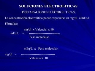 SOLUCIONES ELECTROLITICAS PREPARACIONES ELECTROLITICAS La concentración electrolítica puede expresarse en mg/dL o mEq/L Fórmulas: mg/dl  x Valencia  x 10  mEq/L  =  -----------------------------    Peso molecular mEq/L  x  Peso molecular mg/dl  =  --------------------------------    Valencia x  10 