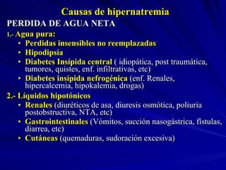 Causas de hipernatremia PERDIDA DE AGUA NETA 1.-  Agua pura: Perdidas insensibles no reemplazadas Hipodipsia Diabetes Insípida central  ( idiopática, post traumática, tumores, quistes, enf. infiltrativas, etc) Diabetes insípida nefrogénica  (enf. Renales, hipercalcemia, hipokalemia, drogas) 2.- Líquidos hipotónicos Renales  (diuréticos de asa, diuresis osmótica, poliuria postobstructiva, NTA, etc) Gastrointestinales  (Vómitos, succión nasogástrica, fístulas, diarrea, etc) Cutáneas  (quemaduras, sudoración excesiva) 
