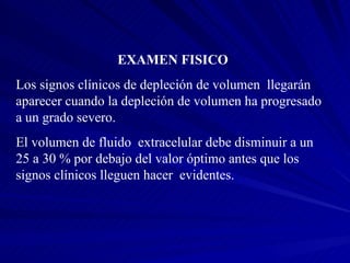 EXAMEN FISICO Los signos clínicos de depleción de volumen  llegarán aparecer cuando la depleción de volumen ha progresado a un grado severo. El volumen de fluido  extracelular debe disminuir a un 25 a 30 % por debajo del valor óptimo antes que los signos clínicos lleguen hacer  evidentes. 