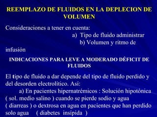 REEMPLAZO DE FLUIDOS EN LA DEPLECION DE VOLUMEN Consideraciones a tener en cuenta:  a)  Tipo de fluido administrar  b) Volumen y ritmo de infusión INDICACIONES PARA LEVE A MODERADO DÉFICIT DE FLUIDOS El  t ipo de fluido a dar depende del tipo de fluido perdido y del desorden electrolítico. Así:  a) En pacientes hipernatrémicos : Solución hipotónica  ( sol. medio salino ) cuando se pierde sodio y agua ( diarreas ) o dextrosa en agua en pacientes que han perdido solo agua  ( diabetes  insípida  ) 