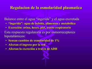 Regulacion de la osmolaridad plasmatica Balance entre el agua “ingerida” y el agua excretada “ ingerida”: agua de bebida, alimentos y metabólica Excreción: orina, heces, piel, tracto respiratorio Esta respuesta regulatoria es por osmorreceptores hipotalámicos: Sensan cambios de osmolaridad de 1% Afectan el ingreso por la sed Afectan la excreción a través de ADH 