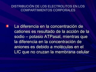 DISTRIBUCIÓN DE LOS ELECTROLITOS EN LOS
     COMPARTIMIENTOS CORPORALES




 La diferencia en la concentración de
 cationes es resultado de la acción de la
 sodio – potasio ATPasal, mientras que
 la diferencia en la concentración de
 aniones es debido a moléculas en el
 LIC que no cruzan la membrana celular
 