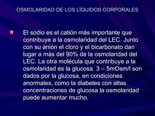 OSMOLARIDAD DE LOS LÍQUIDOS CORPORALES



  El sodio es el catión más importante que
  contribuye a la osmolaridad del LEC. Junto
  con su anión el cloro y el bicarbonato dan
  lugar a más del 90% de la osmolaridad del
  LEC. La otra molécula que contribuye a la
  osmolaridad es la glucosa. 3 – 5mOsm/l son
  dados por la glucosa, en condiciones
  anormales, como la diabetes con altas
  concentraciones de glucosa la osmolaridad
  puede aumentar mucho.
 