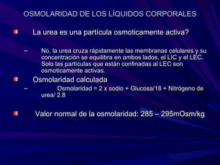 OSMOLARIDAD DE LOS LÍQUIDOS CORPORALES

    La urea es una partícula osmoticamente activa?

–     No, la urea cruza rápidamente las membranas celulares y su
      concentración se equilibra en ambos lados, el LIC y el LEC.
      Solo las partículas que están confinadas al LEC son
      osmoticamente activas.
    Osmolaridad calculada
–           Osmolaridad = 2 x sodio + Glucosa/18 + Nitrógeno de
      urea/ 2.8


    Valor normal de la osmolaridad: 285 – 295mOsm/kg
 
