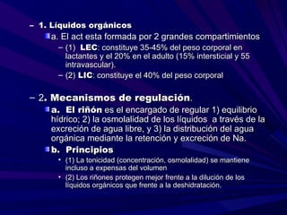 – 1. Líquidos orgánicos
    a. El act esta formada por 2 grandes compartimientos
      – (1) LEC: constituye 35-45% del peso corporal en
        lactantes y el 20% en el adulto (15% intersticial y 55
        intravascular).
      – (2) LIC: constituye el 40% del peso corporal

– 2. Mecanismos de regulación.
    a. El riñón es el encargado de regular 1) equilibrio
    hídrico; 2) la osmolalidad de los líquidos a través de la
    excreción de agua libre, y 3) la distribución del agua
    orgánica mediante la retención y excreción de Na.
    b. Principios
      • (1) La tonicidad (concentración, osmolalidad) se mantiene
        incluso a expensas del volumen
      • (2) Los riñones protegen mejor frente a la dilución de los
        líquidos orgánicos que frente a la deshidratación.
 