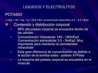 LIQUIDOS Y ELECTROLITOS

POTASIO
1 mEq = 39.1 mg, 1 g = 25.6 mEq; concentración plasmática 3.4 – 5.5 mEq/l.

        Contenido y distribución corporal
    –      98% del potasio corporal se encuentra dentro de
           las células
    –      Concentración intracelular 140 - 150mEq/l.
           Concentración extracelular 3.5 - 5mEq/l. Muy
           importante para mantener la osmolaridad
           intracelular
    –      Esta gran diferencia de concentración es debido a
           la acción de la bomba sodio - potasio ATPasa
    –      La mayoría del potasio corporal se encuentra en el
           músculo
 