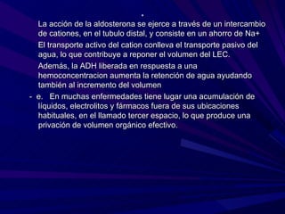 .
  La acción de la aldosterona se ejerce a través de un intercambio
  de cationes, en el tubulo distal, y consiste en un ahorro de Na+
  El transporte activo del cation conlleva el transporte pasivo del
  agua, lo que contribuye a reponer el volumen del LEC.
  Además, la ADH liberada en respuesta a una
  hemoconcentracion aumenta la retención de agua ayudando
  también al incremento del volumen
- e. En muchas enfermedades tiene lugar una acumulación de
  líquidos, electrolitos y fármacos fuera de sus ubicaciones
  habituales, en el llamado tercer espacio, lo que produce una
  privación de volumen orgánico efectivo.
 