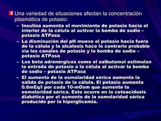 Una variedad de situaciones afectan la concentración
plasmática de potasio:
– Insulina aumenta el movimiento de potasio hacia el
  interior de la célula al activar la bomba de sodio –
  potasio ATPasa
– La disminución del pH mueve el potasio hacia fuera
  de la célula y la alcalosis hace lo contrario probable
  vía los canales de potasio y la bomba de sodio –
  potasio ATPasa
– Los beta adrenérgicos como el salbutamol estimulan
  la entrada de potasio a la célula al activar la bomba
  de sodio – potasio ATPasa
– El aumento de la osmolaridad sérica aumenta la
  salida de potasio de la célula. El potasio aumenta
  0.6mEq/l por cada 10-mOsm que aumente la
  osmolaridad sérica. Esto ocurre en la cetoacidosis
  diabética por el aumento de la osmolaridad sérica
  producido por la hiperglicemia.
 