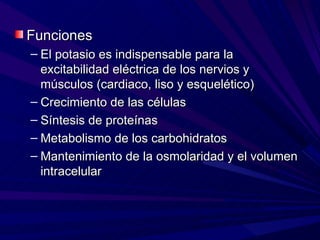 Funciones
– El potasio es indispensable para la
  excitabilidad eléctrica de los nervios y
  músculos (cardiaco, liso y esquelético)
– Crecimiento de las células
– Síntesis de proteínas
– Metabolismo de los carbohidratos
– Mantenimiento de la osmolaridad y el volumen
  intracelular
 