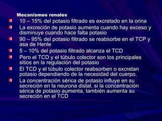 Mecanismos renales
10 – 15% del potasio filtrado es excretado en la orina
La excreción de potasio aumenta cuando hay exceso y
disminuye cuando hace falta potasio
90 – 95% del potasio filtrado se reabsorbe en el TCP y
asa de Henle
5 – 10% del potasio filtrado alcanza el TCD
Pero el TCD y el túbulo colector son los principales
sitios en la regulación del potasio
El TCD y el túbulo colector reabsorben o excretan
potasio dependiendo de la necesidad del cuerpo.
La concentración sérica de potasio influye en su
secreción en la neurona distal, si la concentración
sérica de potasio aumenta, también aumenta su
secreción en el TCD
 