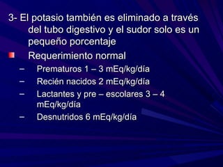3- El potasio también es eliminado a través
     del tubo digestivo y el sudor solo es un
     pequeño porcentaje
     Requerimiento normal
  –   Prematuros 1 – 3 mEq/kg/día
  –   Recién nacidos 2 mEq/kg/día
  –   Lactantes y pre – escolares 3 – 4
      mEq/kg/día
  –   Desnutridos 6 mEq/kg/día
 