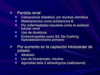    Perdida renal
      Cetoacidosis diabética, por diuresis osmótica
      Medicamentos como anfotericina B
      Por enfermedades tubulares como la acidosis
      tubular renal
      Uso de diuréticos
      Endocrinopatias como Sd. De Cushing,
      hiperaldosteronismo primario

   Por aumento en la captación intracelular de
    potasio
      Alkalosis
      Uso de bicarbonato, insulina
      Agonistas beta 2 adrenérgicos (salbutamol)
 