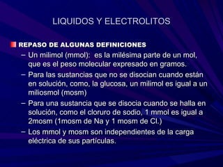 LIQUIDOS Y ELECTROLITOS

REPASO DE ALGUNAS DEFINICIONES
– Un milimol (mmol): es la milésima parte de un mol,
  que es el peso molecular expresado en gramos.
– Para las sustancias que no se disocian cuando están
  en solución, como, la glucosa, un milimol es igual a un
  miliosmol (mosm)
– Para una sustancia que se disocia cuando se halla en
  solución, como el cloruro de sodio, 1 mmol es igual a
  2mosm (1mosm de Na y 1 mosm de Cl.)
– Los mmol y mosm son independientes de la carga
  eléctrica de sus partículas.
 
