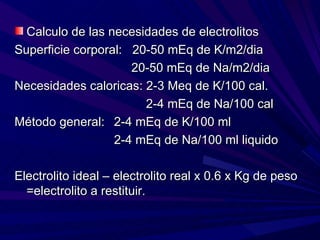 Calculo de las necesidades de electrolitos
Superficie corporal: 20-50 mEq de K/m2/dia
                     20-50 mEq de Na/m2/dia
Necesidades caloricas: 2-3 Meq de K/100 cal.
                       2-4 mEq de Na/100 cal
Método general: 2-4 mEq de K/100 ml
                  2-4 mEq de Na/100 ml liquido

Electrolito ideal – electrolito real x 0.6 x Kg de peso
  =electrolito a restituir.
 
