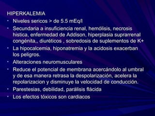 HIPERKALEMIA
• Niveles sericos > de 5.5 mEq/l
• Secundaria a insuficiencia renal, hemólisis, necrosis
  histica, enfermedad de Addison, hiperplasia suprarrenal
  congénita,, diuréticos , sobredosis de suplementos de K+
• La hipocalcemia, hiponatremia y la acidosis exacerban
  los peligros.
• Alteraciones neuromusculares
• Reduce el potencial de membrana acercándolo al umbral
  y de esa manera retrasa la despolarización, acelera la
  repolarizacion y disminuye la velocidad de conducción.
• Parestesias, debilidad, parálisis flácida
• Los efectos tóxicos son cardiacos
 