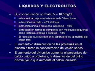 LIQUIDOS Y ELECTROLITOS

–   Su concentración normal 8.5 – 10.5mg/dl
      esta cantidad representa la suma de 3 fracciones
      la fracción ionizada – 47% del total
      la fracción unida a proteínas, albúmina – 40%
      la fracción en forma de complejos con moléculas pequeñas
      como fosfatos, citratos o sulfatos – 13%
      El resultado que nos dan en el laboratorio es la medida del
      calcio total
–   El aumento o disminución de las proteínas en el
    plasma alteran la concentración del calcio sérico
–   El aumento del pH sérico aumenta el porcentaje de
    calcio unido a proteínas, la disminución del pH lo
    disminuye lo que aumenta el calcio ionizado
 