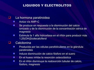 LIQUIDOS Y ELECTROLITOS


   La hormona paratiroidea
      Actúa vía AMP-C
      Se produce en respuesta a la disminución del calcio
      ionizado y de la disminución de la concentración sérica de
      magnesio
      Estimula la 1 alfa hidroxilasa en el riñón para producir más
      1,25(OH)2colecalciferol
   Calcitonina
      Producida por las células parafoliculares en la glándula
      paratiroides
      Induce disminución de calcio fósforo en el suero
      En el hueso inhibe la resorción osteoclástica
      En el riñón disminuye la reabsorción tubular de calcio,
      fósforo, magnesio
 