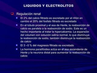 LIQUIDOS Y ELECTROLITOS

 Regulación renal
     El 2% del calcio filtrado es excretado por el riñón en
     cambio el 20% del fosfato filtrado es excretado
     En el túbulo proximal y el asa de Henle, la reabsorción de
     calcio es paralela a la reabsorción de sodio. Este es un
     hecho importante al tratar la hipercalcemia. La expansión
     del volumen con solución salina normal, lo que disminuye
     la reabsorción de sodio, también disminuye la reabsorción
     de calcio
     El 3 –5 % del magnesio filtrado es excretado
     La hormona paratifoidea actúa en el asa ascendente de
     Henle y la neurona distal para aumentar la reabsorción de
     calcio
 