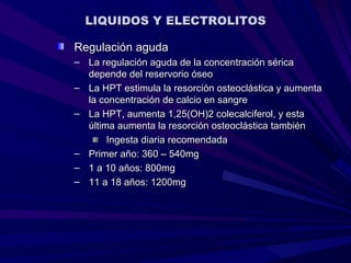 LIQUIDOS Y ELECTROLITOS

Regulación aguda
– La regulación aguda de la concentración sérica
  depende del reservorio óseo
– La HPT estimula la resorción osteoclástica y aumenta
  la concentración de calcio en sangre
– La HPT, aumenta 1,25(OH)2 colecalciferol, y esta
  última aumenta la resorción osteoclástica también
       Ingesta diaria recomendada
– Primer año: 360 – 540mg
– 1 a 10 años: 800mg
– 11 a 18 años: 1200mg
 