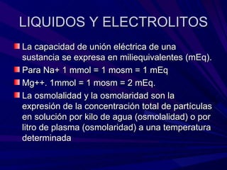 LIQUIDOS Y ELECTROLITOS
La capacidad de unión eléctrica de una
sustancia se expresa en miliequivalentes (mEq).
Para Na+ 1 mmol = 1 mosm = 1 mEq
Mg++. 1mmol = 1 mosm = 2 mEq.
La osmolalidad y la osmolaridad son la
expresión de la concentración total de partículas
en solución por kilo de agua (osmolalidad) o por
litro de plasma (osmolaridad) a una temperatura
determinada
 