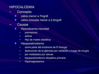 HIPOCALCEMIA
–   Concepto:
         calcio menor a 7mg/dl
         calcio ionizado menor a 2.5mg/dl
–   Causas
         Hipocalcemia neonatal
     –      prematurez
     –      asfixia
     –      Hijo de madre diabética
         Hipoparatiroidismo
     –      como parte del síndrome de D George
     –      destrucción de la glándula por radiación o luego de cirugía
     –      por metástasis por cáncer
     –      hipoparatiroidismo idiopático primario
     –      Hipomagnesemia
 