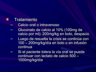 Tratamiento
–    Calcio oral o intravenoso
–    Gluconato de calcio al 10% (100mg de
     calcio por ml): 200mg/kg en bolo, despacio
–    Luego de resuelta la crisis se continúa con
     100 – 200mg/kg/día en bolo o en infusión
     continua
–    Si el paciente tolera la vía oral se puede
     continuar con lactato de calcio 500 –
     1000mg/kg/día
 