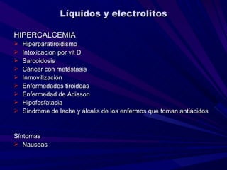 Líquidos y electrolitos

HIPERCALCEMIA
   Hiperparatiroidismo
   Intoxicacion por vit D
   Sarcoidosis
   Cáncer con metástasis
   Inmovilización
   Enfermedades tiroideas
   Enfermedad de Adisson
   Hipofosfatasia
   Síndrome de leche y álcalis de los enfermos que toman antiácidos


Síntomas
 Nauseas
 