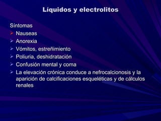 Líquidos y electrolitos

Síntomas
 Nauseas
 Anorexia
 Vómitos, estreñimiento
 Poliuria, deshidratación
 Confusión mental y coma
 La elevación crónica conduce a nefrocalcionosis y la
  aparición de calcificaciones esqueléticas y de cálculos
  renales
 