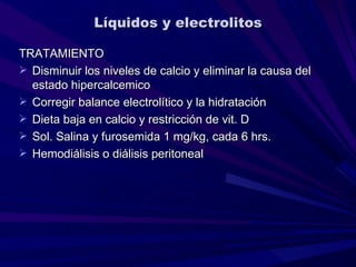 Líquidos y electrolitos

TRATAMIENTO
 Disminuir los niveles de calcio y eliminar la causa del
  estado hipercalcemico
 Corregir balance electrolítico y la hidratación
 Dieta baja en calcio y restricción de vit. D
 Sol. Salina y furosemida 1 mg/kg, cada 6 hrs.
 Hemodiálisis o diálisis peritoneal
 