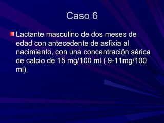 Caso 6
Lactante masculino de dos meses de
edad con antecedente de asfixia al
nacimiento, con una concentración sérica
de calcio de 15 mg/100 ml ( 9-11mg/100
ml)
 