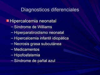 Diagnosticos diferenciales

Hipercalcemia neonatal
– Síndrome de Williams
– Hiperparatiroidismo neonatal
– Hipercalcemia infantil idiopática
– Necrosis grasa subcutánea
– Medicamentos
– Hipofosfatemia
– Síndrome de pañal azul
 