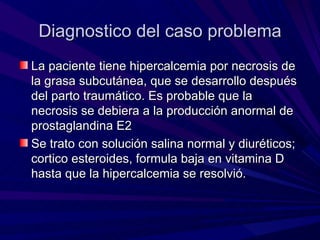 Diagnostico del caso problema
La paciente tiene hipercalcemia por necrosis de
la grasa subcutánea, que se desarrollo después
del parto traumático. Es probable que la
necrosis se debiera a la producción anormal de
prostaglandina E2
Se trato con solución salina normal y diuréticos;
cortico esteroides, formula baja en vitamina D
hasta que la hipercalcemia se resolvió.
 