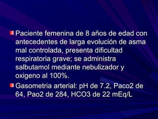 Paciente femenina de 8 años de edad con
antecedentes de larga evolución de asma
mal controlada, presenta dificultad
respiratoria grave; se administra
salbutamol mediante nebulizador y
oxigeno al 100%.
Gasometria arterial: pH de 7.2, Paco2 de
64, Pao2 de 284, HCO3 de 22 mEq/L
 