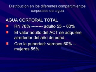 Distribucion en los diferentes compartimientos
               corporales del agua

AGUA CORPORAL TOTAL
   RN 78% -------- adulto 55 – 60%
   El valor adulto del ACT se adquiere
   alrededor del año de edad
   Con la pubertad: varones 60% --
   mujeres 55%
 