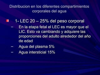 Distribucion en los diferentes compartimientos
              corporales del agua

    1- LEC 20 – 25% del peso corporal
–    En la etapa fetal el LEC es mayor que el
     LIC. Esto va cambiando y adquiere las
     proporciones del adulto alrededor del año
     de edad
–    Agua del plasma 5%
–    Agua intersticial 15%
 