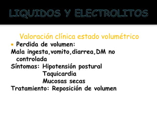 Valoración clínica estado volumétrico
 Perdida de volumen:
Mala ingesta,vomito,diarrea,DM no
controlada
Síntomas: Hipotensión postural
Taquicardia
Mucosas secas
Tratamiento: Reposición de volumen
 