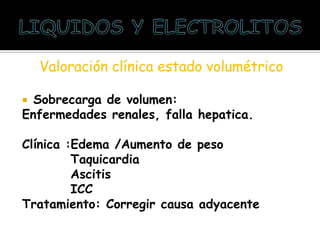 Valoración clínica estado volumétrico
 Sobrecarga de volumen:
Enfermedades renales, falla hepatica.
Clínica :Edema /Aumento de peso
Taquicardia
Ascitis
ICC
Tratamiento: Corregir causa adyacente
 