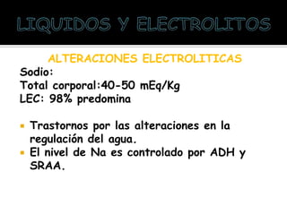 ALTERACIONES ELECTROLITICAS
Sodio:
Total corporal:40-50 mEq/Kg
LEC: 98% predomina
 Trastornos por las alteraciones en la
regulación del agua.
 El nivel de Na es controlado por ADH y
SRAA.
 