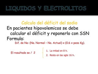 Calculo del déficit del sodio
En pacientes hipovolemicos se debe
calcular el déficit y reponerlo con SSN
Formula:
Dif. de Na: (Na. Normal – Na. Actual) x (0.6 x peso Kg).
El resultado se / 2
1. La mitad en 8 h.
2. Resto en las sgte 16 h.
 
