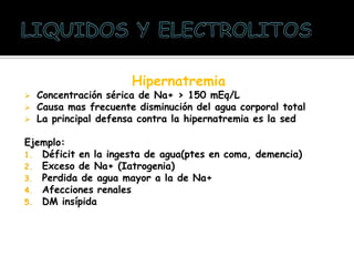 Hipernatremia
 Concentración sérica de Na+ > 150 mEq/L
 Causa mas frecuente disminución del agua corporal total
 La principal defensa contra la hipernatremia es la sed
Ejemplo:
1. Déficit en la ingesta de agua(ptes en coma, demencia)
2. Exceso de Na+ (Iatrogenia)
3. Perdida de agua mayor a la de Na+
4. Afecciones renales
5. DM insípida
 