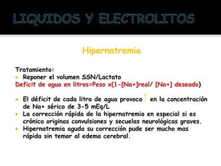 Hipernatremia
Tratamiento:
 Reponer el volumen SSN/Lactato
Deficit de agua en litros=Peso x(1-[Na+]real/ [Na+] deseado)
 El déficit de cada litro de agua provoca en la concentración
de Na+ sérico de 3-5 mEq/L
 La corrección rápida de la hipernatremia en especial si es
crónica originas convulsiones y secuelas neurológicas graves.
 Hipernatremia aguda su corrección pude ser mucho mas
rápida sin temor al edema cerebral.
 