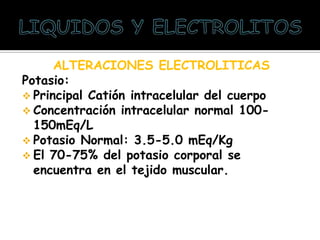 ALTERACIONES ELECTROLITICAS
Potasio:
 Principal Catión intracelular del cuerpo
 Concentración intracelular normal 100-
150mEq/L
 Potasio Normal: 3.5-5.0 mEq/Kg
 El 70-75% del potasio corporal se
encuentra en el tejido muscular.
 