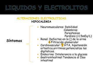 ALTERACIONES ELECTROLITICAS
HIPOCALEMIA
Síntomas
 Neuromusculares: Debilidad
Calambres
Parestesias
Parálisis (<1.5mEq/L)
 Renal: Defectos en la [] de la orina
Filtración glomerular
 Cardiovascular: HTA, hipotensión
ortostica,arritmias,potencializa los
digitalicos.
 Endocrina: Intolerancia a la glucosa
 Gastrointestinal:Tendencia al Íleo
intestinal
 